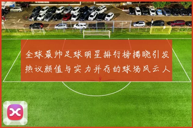 全球最帅足球明星排行榜揭晓引发热议颜值与实力并存的球场风云人物