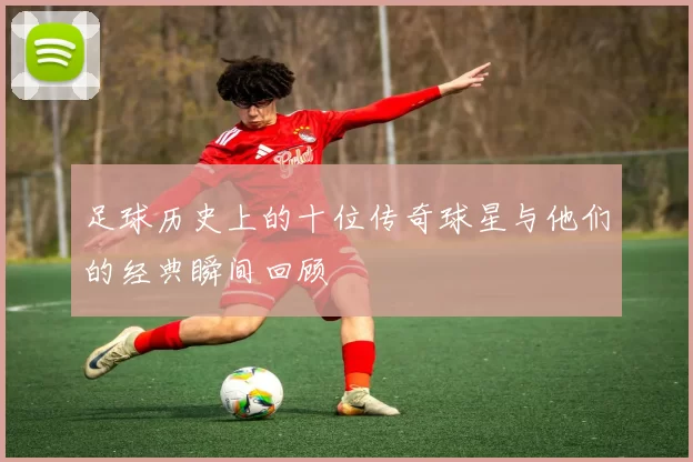 足球历史上的十位传奇球星与他们的经典瞬间回顾