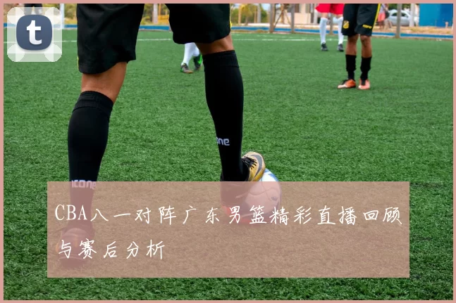 CBA八一对阵广东男篮精彩直播回顾与赛后分析