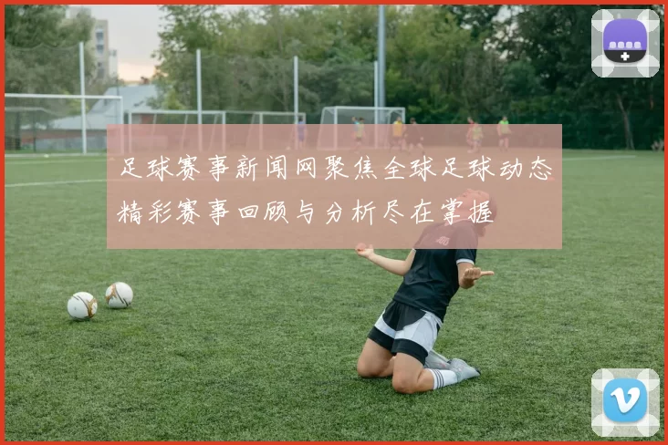 足球赛事新闻网聚焦全球足球动态精彩赛事回顾与分析尽在掌握